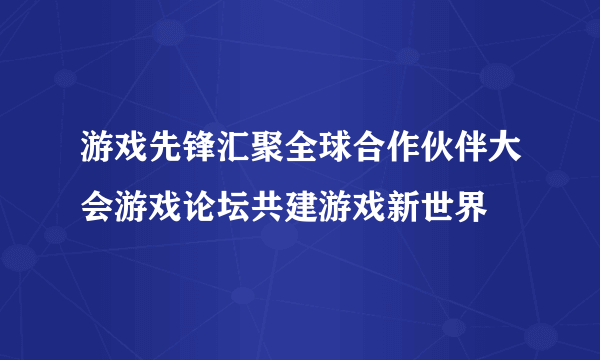 游戏先锋汇聚全球合作伙伴大会游戏论坛共建游戏新世界