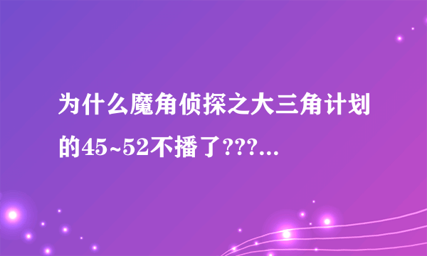 为什么魔角侦探之大三角计划的45~52不播了???谁能告诉我??什么时候才能播啊??