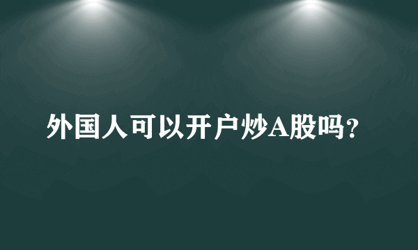 外国人可以开户炒A股吗？