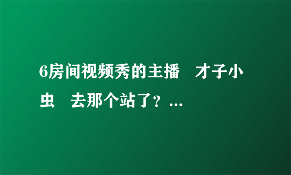 6房间视频秀的主播   才子小虫   去那个站了？现在主播叫什么名字？