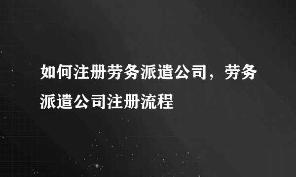 如何注册劳务派遣公司，劳务派遣公司注册流程