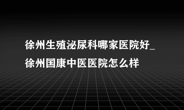 徐州生殖泌尿科哪家医院好_徐州国康中医医院怎么样