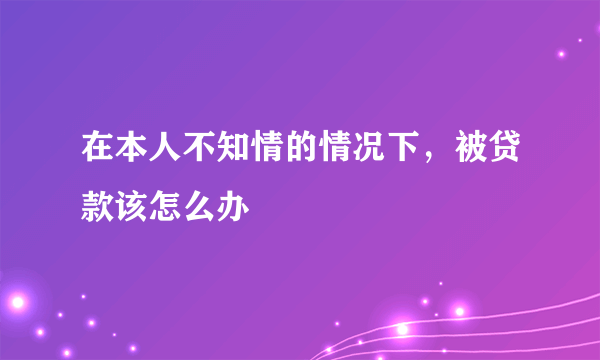 在本人不知情的情况下，被贷款该怎么办