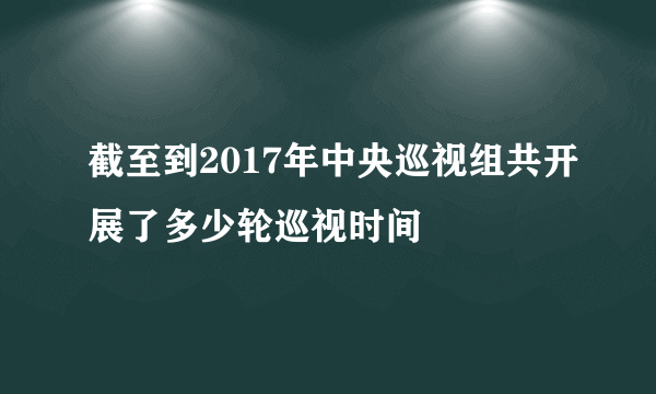 截至到2017年中央巡视组共开展了多少轮巡视时间