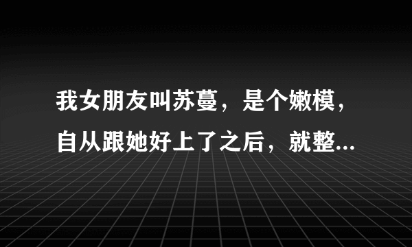 我女朋友叫苏蔓，是个嫩模，自从跟她好上了之后，就整天提心吊胆