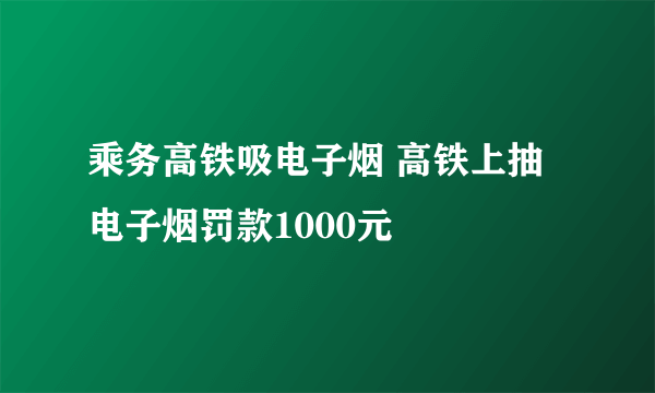 乘务高铁吸电子烟 高铁上抽电子烟罚款1000元