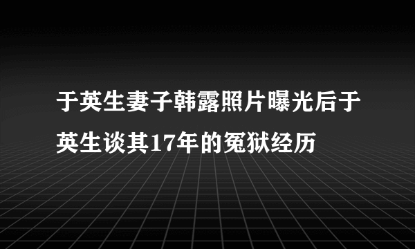 于英生妻子韩露照片曝光后于英生谈其17年的冤狱经历