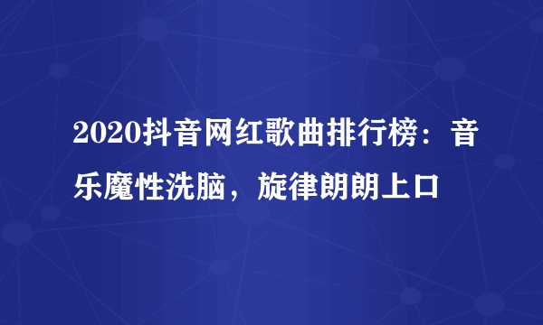 2020抖音网红歌曲排行榜：音乐魔性洗脑，旋律朗朗上口