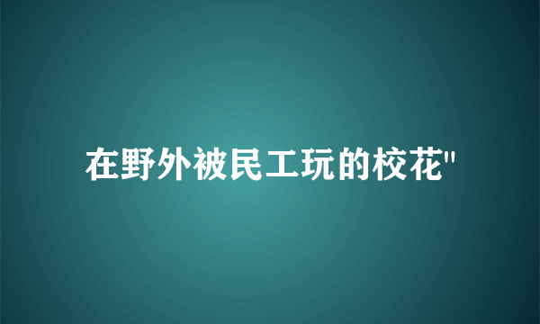 在野外被民工玩的校花