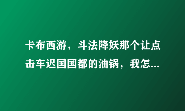 卡布西游，斗法降妖那个让点击车迟国国都的油锅，我怎么也点不了啊？ 怎么回事？