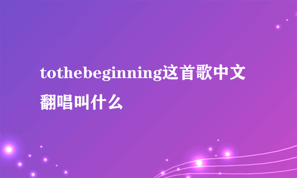 tothebeginning这首歌中文翻唱叫什么