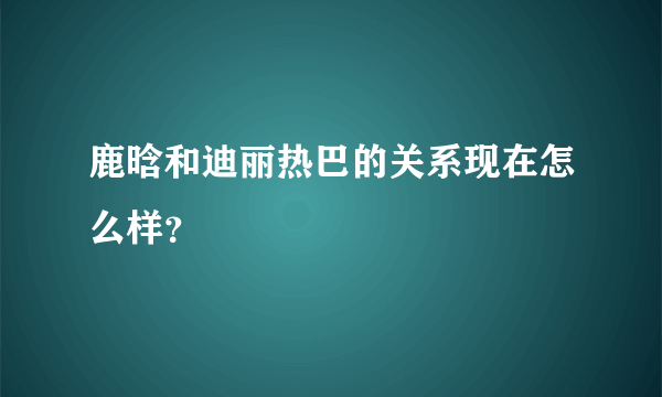 鹿晗和迪丽热巴的关系现在怎么样？