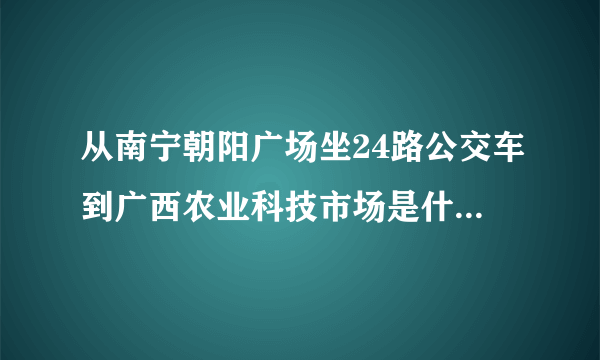 从南宁朝阳广场坐24路公交车到广西农业科技市场是什么站下车