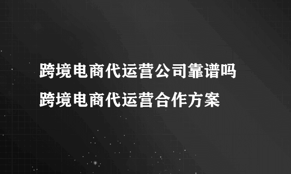 跨境电商代运营公司靠谱吗 跨境电商代运营合作方案