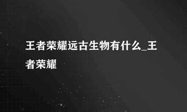 王者荣耀远古生物有什么_王者荣耀