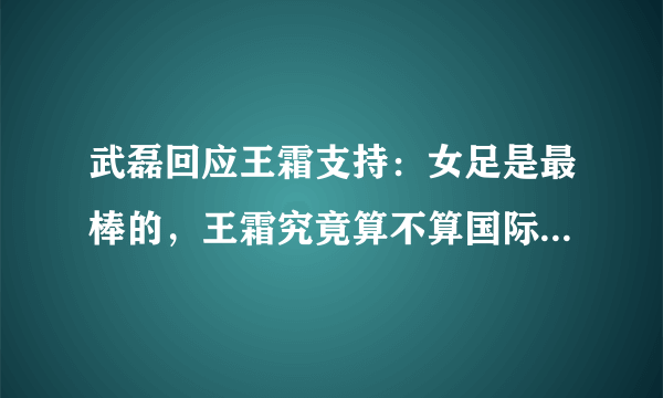 武磊回应王霜支持：女足是最棒的，王霜究竟算不算国际顶流足球运动员？