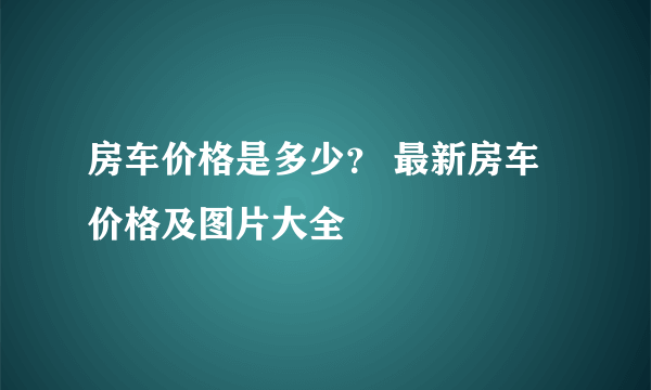 房车价格是多少？ 最新房车价格及图片大全