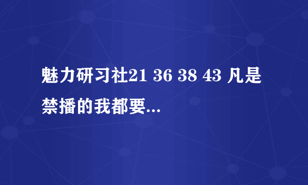 魅力研习社21 36 38 43 凡是禁播的我都要，邮件932724060@qq.com 在线等