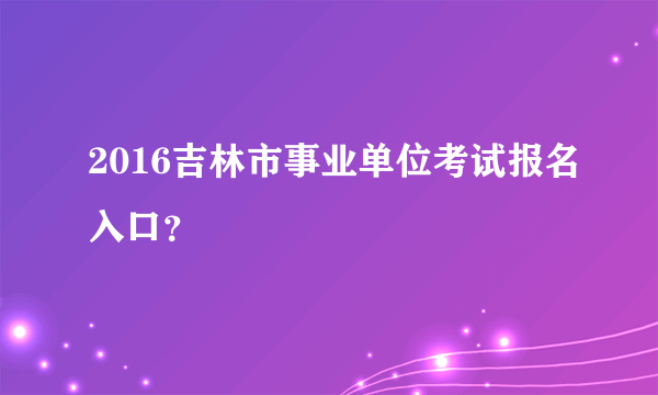 2016吉林市事业单位考试报名入口？