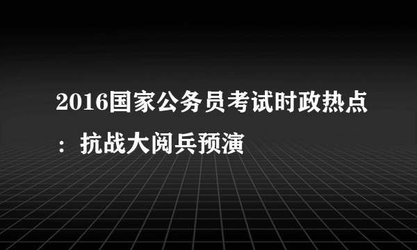 2016国家公务员考试时政热点：抗战大阅兵预演