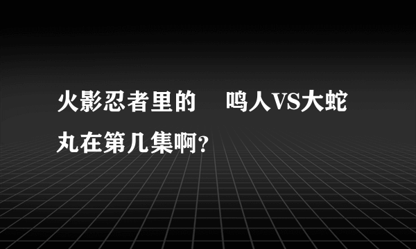 火影忍者里的    鸣人VS大蛇丸在第几集啊？