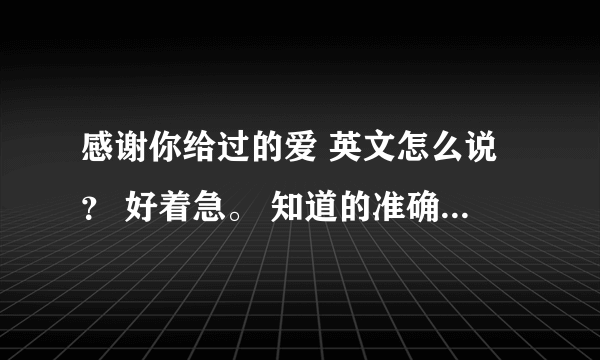 感谢你给过的爱 英文怎么说？ 好着急。 知道的准确点的告诉我。 谢谢.