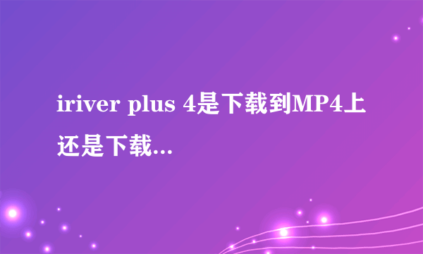 iriver plus 4是下载到MP4上还是下载到电脑上