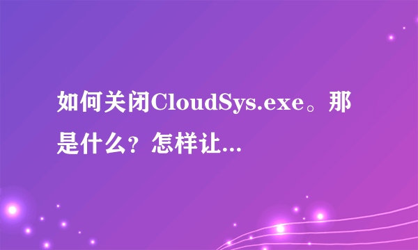 如何关闭CloudSys.exe。那是什么？怎样让它不自动运行？