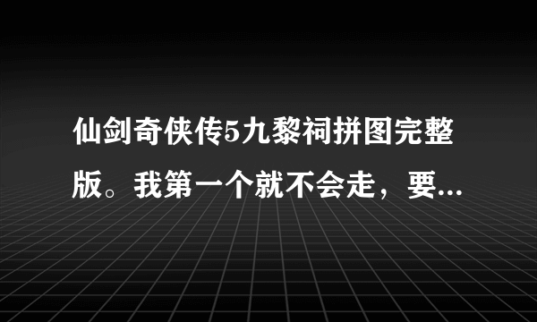 仙剑奇侠传5九黎祠拼图完整版。我第一个就不会走，要从开始一步一步！追加悬赏分！邮箱：524907531@qq.com