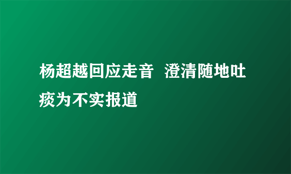 杨超越回应走音  澄清随地吐痰为不实报道