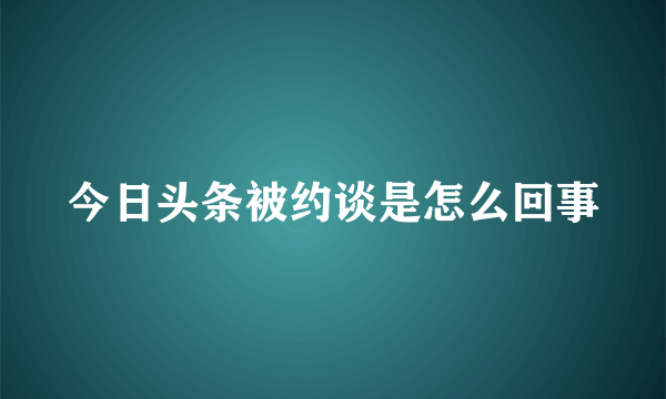 今日头条被约谈是怎么回事