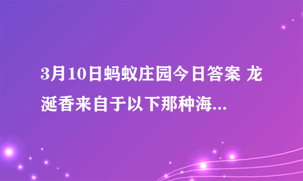 3月10日蚂蚁庄园今日答案 龙涎香来自于以下那种海洋生物？