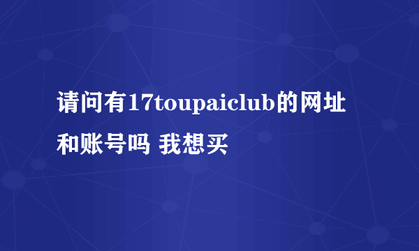 请问有17toupaiclub的网址和账号吗 我想买