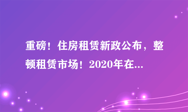 重磅！住房租赁新政公布，整顿租赁市场！2020年在杭州租房，你要了解清楚这些！