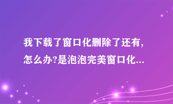 我下载了窗口化删除了还有,怎么办?是泡泡完美窗口化!急!我是新手没什么分