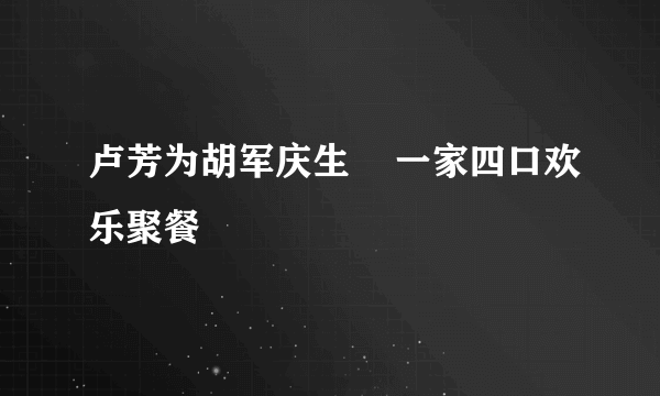 卢芳为胡军庆生    一家四口欢乐聚餐