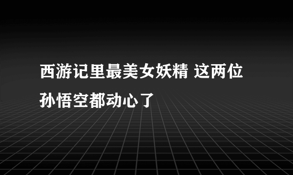 西游记里最美女妖精 这两位孙悟空都动心了