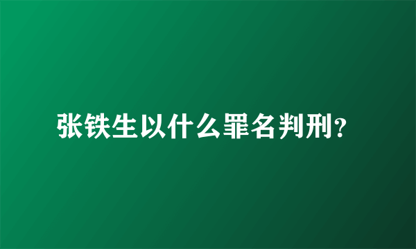 张铁生以什么罪名判刑？