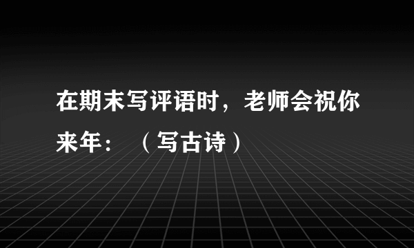 在期末写评语时，老师会祝你来年： （写古诗）