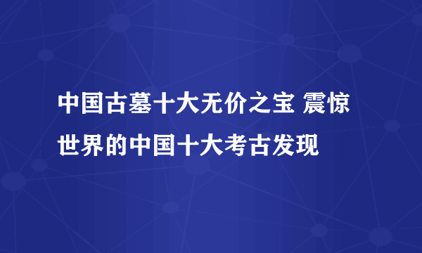 中国古墓十大无价之宝 震惊世界的中国十大考古发现