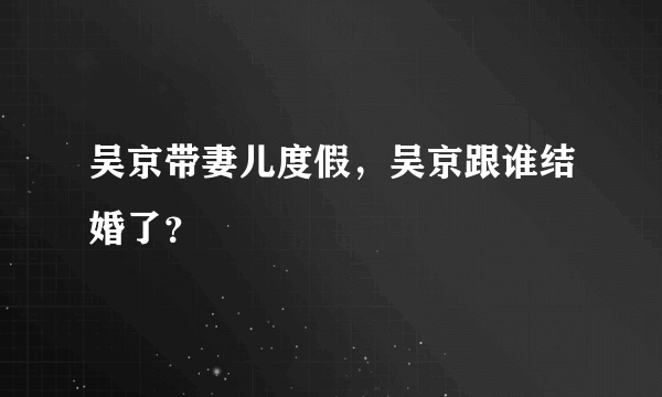 吴京带妻儿度假，吴京跟谁结婚了？