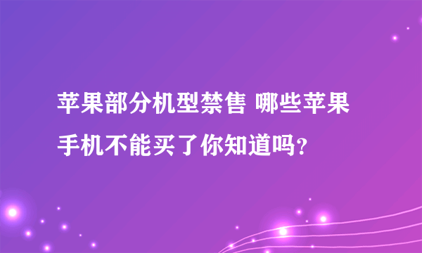 苹果部分机型禁售 哪些苹果手机不能买了你知道吗？