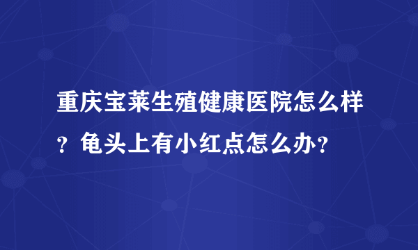 重庆宝莱生殖健康医院怎么样？龟头上有小红点怎么办？