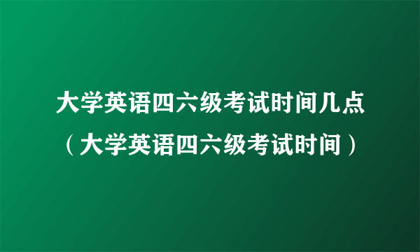 大学英语四六级考试时间几点（大学英语四六级考试时间）