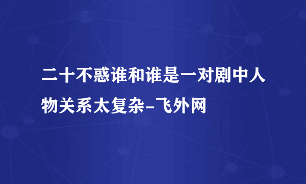 二十不惑谁和谁是一对剧中人物关系太复杂-飞外网