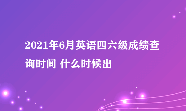 2021年6月英语四六级成绩查询时间 什么时候出