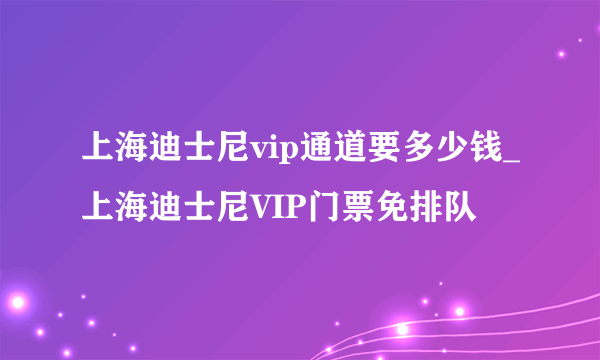 上海迪士尼vip通道要多少钱_上海迪士尼VIP门票免排队