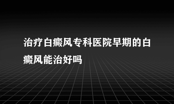 治疗白癜风专科医院早期的白癜风能治好吗