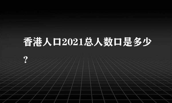 香港人口2021总人数口是多少？