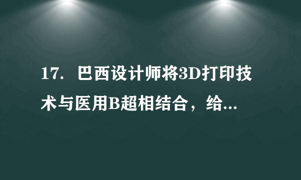 17．巴西设计师将3D打印技术与医用B超相结合，给准妈妈腹中胎儿打印可1：1的3D模型（如图），作为孩子成长的记录．请问B超利用的是　超声波　（选填“超声波”或“次声波”），这种波　不能　在真空中传播（选填“能”或“不能”），这种波在15℃的空气中传播的速度为　340　m/s．